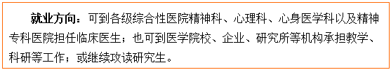 文本框: 就业方向:可到各级综合性医院精神科、心理科、心身医学科以及精神专科医院担任临床医生;也可到医金界娱乐城
校、企业、研究所等机构承担教学、科研等工作;或继续攻读研究生。